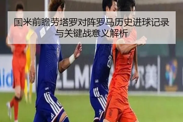 国米前瞻劳塔罗对阵罗马历史进球记录与关键战意义解析